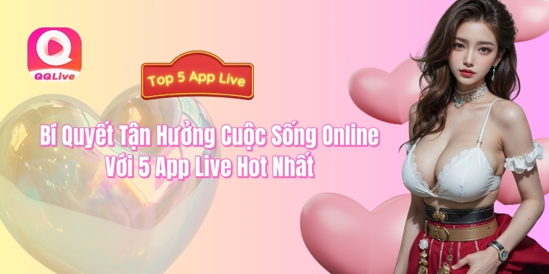 QQlive bí quyết tận hưởng cuộc sống online với top 5 app live hot nhất